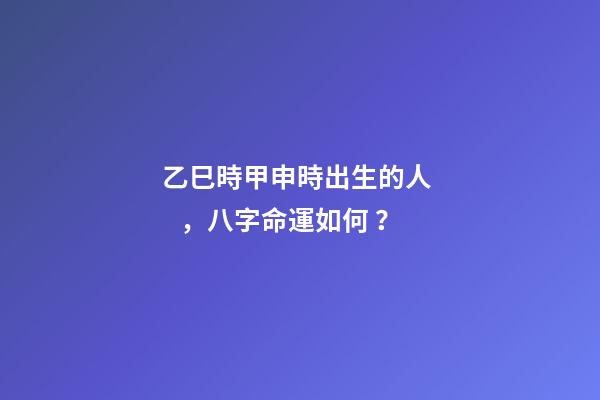 乙巳時甲申時出生的人，八字命運如何？